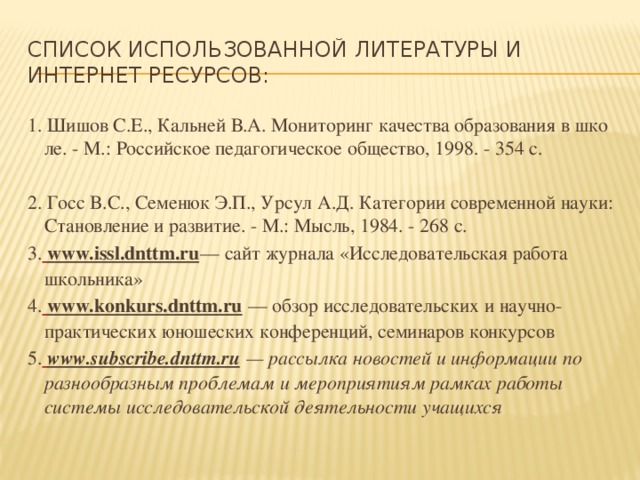 Список использованной литературы и интернет ресурсов: 1. Шишов С.Е., Кальней В.А. Мониторинг качества образования в шко ле. - М.: Российское педагогическое общество, 1998. - 354 с. 2. Госс B.C., Семенюк Э.П., Урсул А.Д. Категории современной науки: Становление и развитие. - М.: Мысль, 1984. - 268 с. 3.  www.issl.dnttm.ru — сайт журнала «Исследовательская работа школьника» 4.  www.konkurs.dnttm.ru  — обзор исследовательских и научно-практических юношеских конференций, семинаров конкурсов 5.  www.subscribe.dnttm.ru  — рассылка новостей и информации по разнообразным проблемам и мероприятиям рамках работы системы исследовательской деятельности учащихся