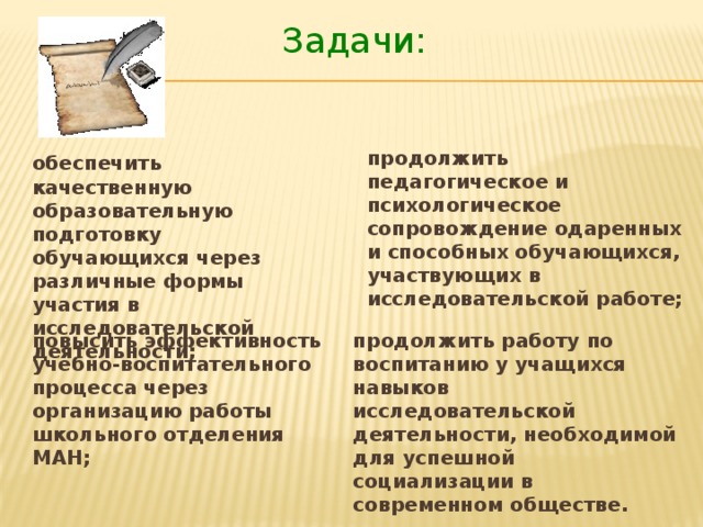 Задачи: продолжить педагогическое и психологическое сопровождение одаренных и способных обучающихся, участвующих в исследовательской работе; обеспечить качественную образовательную подготовку обучающихся через различные формы участия в исследовательской деятельности; повысить эффективность учебно-воспитательного процесса через организацию работы школьного отделения МАН; продолжить работу по воспитанию у учащихся навыков исследовательской деятельности, необходимой для успешной социализации в современном обществе.