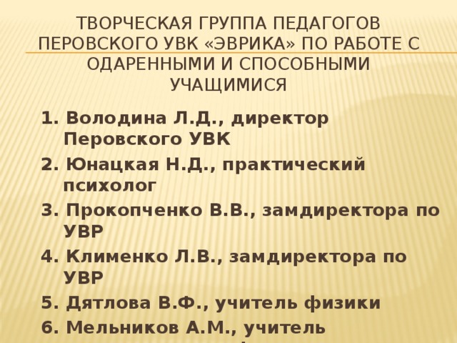 Творческая группа педагогов Перовского УВК «эврика» по работе с одаренными и способными учащимися 1. Володина Л.Д., директор Перовского УВК 2. Юнацкая Н.Д., практический психолог 3. Прокопченко В.В., замдиректора по УВР 4. Клименко Л.В., замдиректора по УВР 5. Дятлова В.Ф., учитель физики 6. Мельников А.М., учитель математики и информатики 7. Гершун А.В., учитель английского и немецкого языка