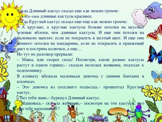 Тогда Длинный кактус сказал еще как можно громче: – А все-таки длинные кактусы красивее. Тогда Круглый кактус сказал еще-еще как можно громче: – А круглые, а круглые кактусы больше похожи на вкусные зеленые яблоки, чем длинные кактусы. И еще они похожи на маленьких цыплят, если их покрасить в желтый цвет. И еще они немного похожи на мандарины, если их покрасить в оранжевый цвет и постричь колючки, а еще… Но тут их разговор прервали: – Маша, иди скорее сюда! Посмотри, какие разные кактусы растут в одном горшке,– сказала молодая женщина, подходя к подоконнику. В комнату вбежала маленькая девочка с синими бантами в косичках. – Это девочка из соседнего подъезда,– прошептал Круглый кактус. – Без тебя знаю,– буркнул Длинный кактус. – Машенька,– сказала женщина,– посмотри на эти кактусы, что они тебе напоминают?      