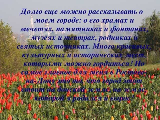 Долго еще можно рассказывать о моем городе: о его храмах и мечетях, памятниках и фонтанах, музеях и театрах, родниках и святых источниках. Много красивых, культурных и исторических мест, которыми можно гордиться! Но самое главное для меня в Ростове-на-Дону это то, что город этот стоит на донской земле, на земле, которой я родился и вырос!