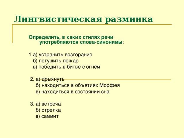 Лингвистическая разминка Определить, в каких стилях речи употребляются слова-синонимы :  1.а) устранить возгорание  б) потушить пожар  в) победить в битве с огнём  2. а) дрыхнуть  б) находиться в объятиях Морфея  в) находиться в состоянии сна  3. а) встреча  б) стрелка  в) саммит