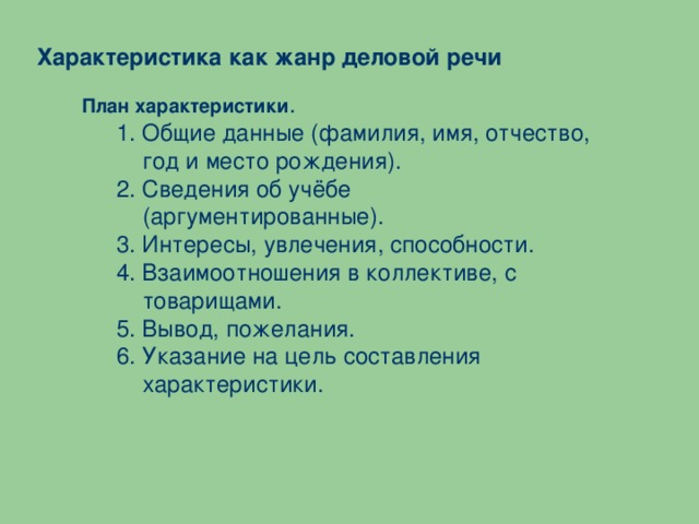 Характеристика как жанр деловой речи План характеристики . 1. Общие данные (фамилия, имя, отчество, год и место рождения). 2. Сведения об учёбе (аргументированные). 3. Интересы, увлечения, способности. 4. Взаимоотношения в коллективе, с товарищами. 5. Вывод, пожелания. 6. Указание на цель составления характеристики.     1. Общие данные (фамилия, имя, отчество, год и место рождения). 2. Сведения об учёбе (аргументированные). 3. Интересы, увлечения, способности. 4. Взаимоотношения в коллективе, с товарищами. 5. Вывод, пожелания. 6. Указание на цель составления характеристики.