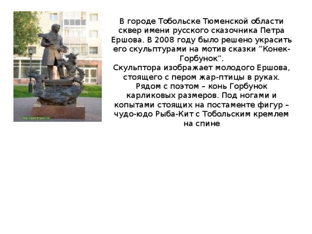 В городе Тобольске Тюменской области сквер имени русского сказочника Петра Ершова. В 2008 году было решено украсить его скульптурами на мотив сказки ”Конек-Горбунок”.  Скульптора изображает молодого Ершова, стоящего с пером жар-птицы в руках. Рядом с поэтом – конь Горбунок карликовых размеров. Под ногами и копытами стоящих на постаменте фигур – чудо-юдо Рыба-Кит с Тобольским кремлем на спине