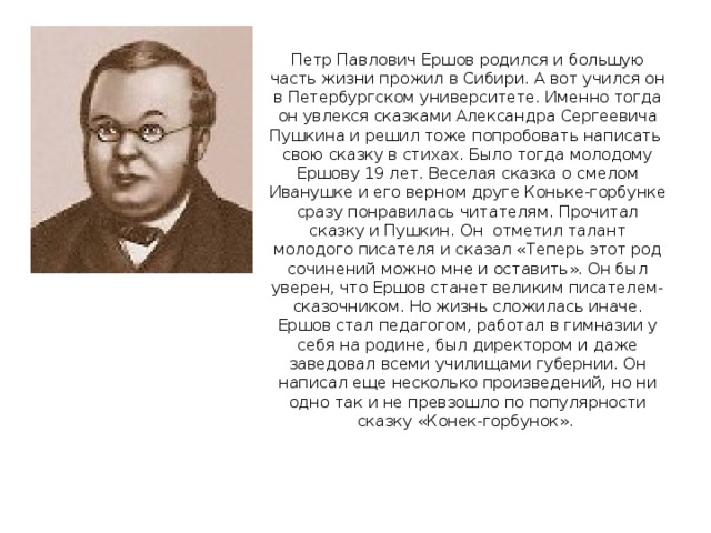 Петр Павлович Ершов родился и большую часть жизни прожил в Сибири. А вот учился он в Петербургском университете. Именно тогда он увлекся сказками Александра Сергеевича Пушкина и решил тоже попробовать написать свою сказку в стихах. Было тогда молодому Ершову 19 лет. Веселая сказка о смелом Иванушке и его верном друге Коньке-горбунке сразу понравилась читателям. Прочитал сказку и Пушкин. Он отметил талант молодого писателя и сказал «Теперь этот род сочинений можно мне и оставить». Он был уверен, что Ершов станет великим писателем-сказочником. Но жизнь сложилась иначе. Ершов стал педагогом, работал в гимназии у себя на родине, был директором и даже заведовал всеми училищами губернии. Он написал еще несколько произведений, но ни одно так и не превзошло по популярности сказку «Конек-горбунок».