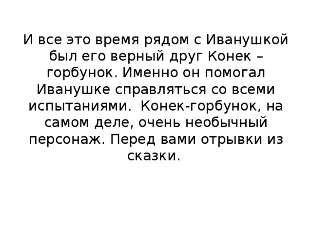 И все это время рядом с Иванушкой был его верный друг Конек – горбунок. Именно он помогал Иванушке справляться со всеми испытаниями. Конек-горбунок, на самом деле, очень необычный персонаж. Перед вами отрывки из сказки.