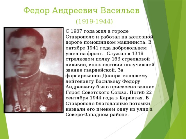 Федор Андреевич Васильев   (1919-1944) С 1937 года жил в городе Ставрополе и работал на железной дороге помощником машиниста. В октябре 1941 года добровольцем ушел на фронт. Служил в 1318 стрелковом полку 163 стрелковой дивизии, впоследствии получившей звание гвардейской. За форсирование Днепра младшему лейтенанту Васильеву Федору Андреевичу было присвоено звание Героя Советского Союза. Погиб 22 сентября 1944 года в Карпатах. В Ставрополе благодарные потомки назвали его именем одну из улиц в Северо-Западном районе.