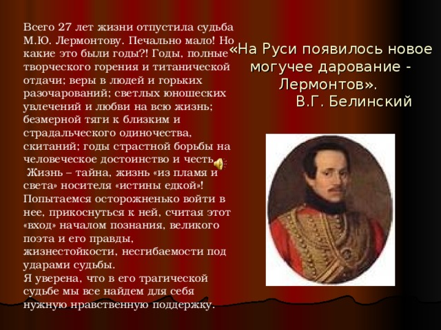 Всего 27 лет жизни отпустила судьба М.Ю. Лермонтову. Печально мало! Но какие это были годы?! Годы, полные творческого горения и титанической отдачи; веры в людей и горьких разочарований; светлых юношеских увлечений и любви на всю жизнь; безмерной тяги к близким и страдальческого одиночества, скитаний; годы страстной борьбы на человеческое достоинство и честь.  Жизнь – тайна, жизнь «из пламя и света» носителя «истины едкой»! Попытаемся осторожненько войти в нее, прикоснуться к ней, считая этот «вход» началом познания, великого поэта и его правды, жизнестойкости, несгибаемости под ударами судьбы. Я уверена, что в его трагической судьбе мы все найдем для себя нужную нравственную поддержку. «На Руси появилось новое могучее дарование - Лермонтов».  В.Г. Белинский