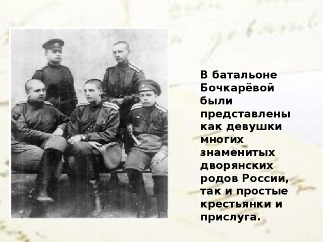 В батальоне Бочкарёвой были представлены как девушки многих знаменитых дворянских родов России, так и простые крестьянки и прислуга.