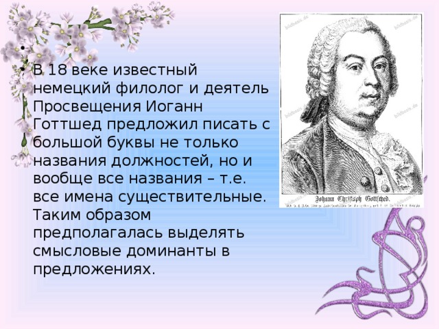   В 18 веке известный немецкий филолог и деятель Просвещения Иоганн Готтшед предложил писать с большой буквы не только названия должностей, но и вообще все названия – т.е. все имена существительные. Таким образом предполагалась выделять смысловые доминанты в предложениях.  