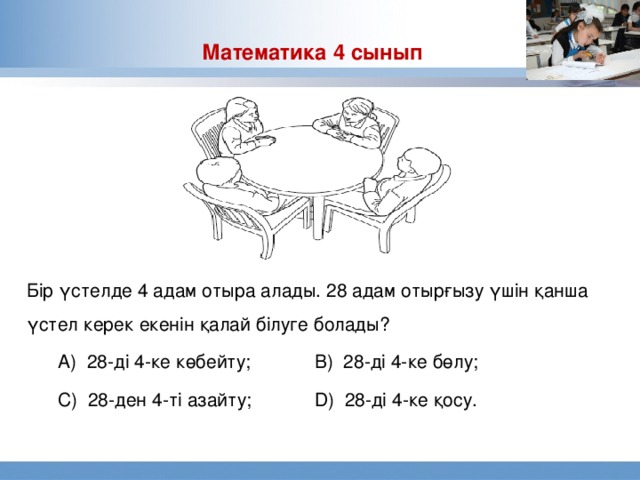 Математика 4 сынып Бір үстелде 4 адам отыра алады. 28 адам отырғызу үшін қанша үстел керек екенін қалай білуге болады?  А) 28-ді 4-ке көбейту;   В) 28-ді 4-ке бөлу;  С) 28-ден 4-ті азайту;   D) 28-ді 4-ке қосу.