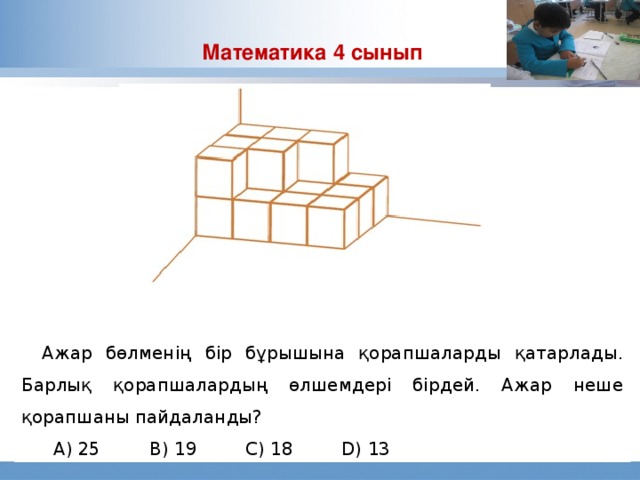 Математика 4 сынып Современный процесс образования был создан в прошлом веке, когда значительное количество людей после 8 класса школы попадала на производящие предприятия. Целью работодателей было получение работник, способного быстро научиться выполнению определенной задачи в тех рамках, которые диктовались типом производства организации. Сегодня требуются люди, способные творчески подойти к ставящимся перед ними задачам, эффективно общаться с коллегами и принимать решения, основанные на критическом обдумывании полученной информации и понимании сложных систем. Ажар бөлменің бір бұрышына қорапшаларды қатарлады. Барлық қорапшалардың өлшемдері бірдей. Ажар неше қорапшаны пайдаланды?  А) 25   В) 19   С) 18   D) 13