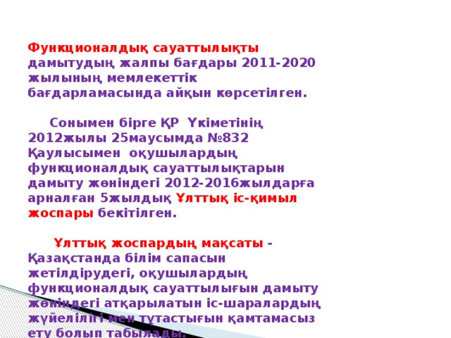 Функционалдық сауаттылықты дамытудың жалпы бағдары 2011-2020 жылының мемлекеттік бағдарламасында айқын көрсетілген.   Сонымен бірге ҚР Үкіметінің 2012жылы 25маусымда №832 Қаулысымен оқушылардың функционалдық сауаттылықтарын дамыту жөніндегі 2012-2016жылдарға арналған 5жылдық  Ұлттық іс-қимыл жоспары бекітілген.   Ұлттық жоспардың мақсаты - Қазақстанда білім сапасын жетілдірудегі, оқушылардың функционалдық сауаттылығын дамыту жөніндегі атқарылатын іс-шаралардың жүйелілігі мен тұтастығын қамтамасыз ету болып табылады.