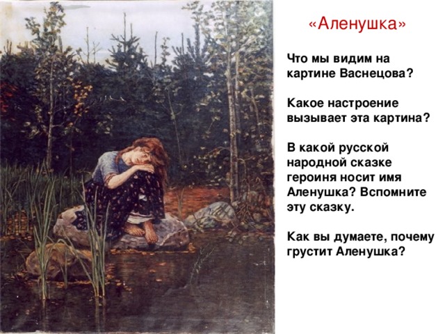 «Аленушка» Что мы видим на картине Васнецова?  Какое настроение вызывает эта картина?  В какой русской народной сказке героиня носит имя Аленушка? Вспомните эту сказку.  Как вы думаете, почему грустит Аленушка?
