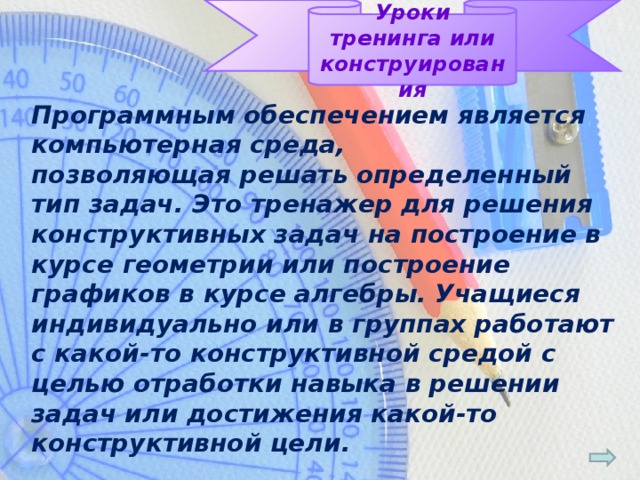 Уроки тренинга или конструирования Программным обеспечением является компьютерная среда, позволяющая решать определенный тип задач. Это тренажер для решения конструктивных задач на построение в курсе геометрии или построение графиков в курсе алгебры. Учащиеся индивидуально или в группах работают с какой-то конструктивной средой с целью отработки навыка в решении задач или достижения какой-то конструктивной цели.