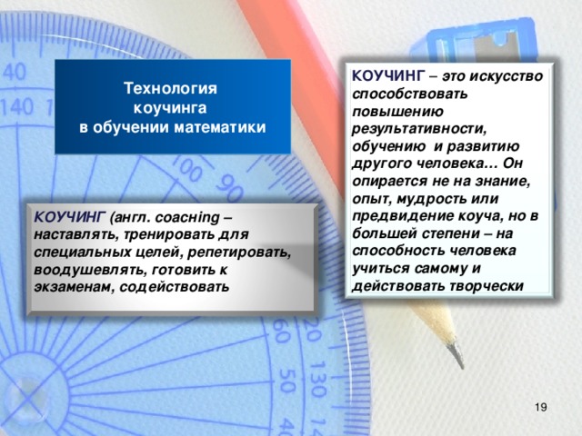 Технология  коучинга  в обучении математики КОУЧИНГ – это искусство способствовать повышению результативности, обучению и развитию другого человека… Он опирается не на знание, опыт, мудрость или предвидение коуча, но в большей степени – на способность человека учиться самому и действовать творчески КОУЧИНГ (англ. со ac н ing – наставлять, тренировать для специальных целей, репетировать, воодушевлять, готовить к экзаменам, содействовать 18