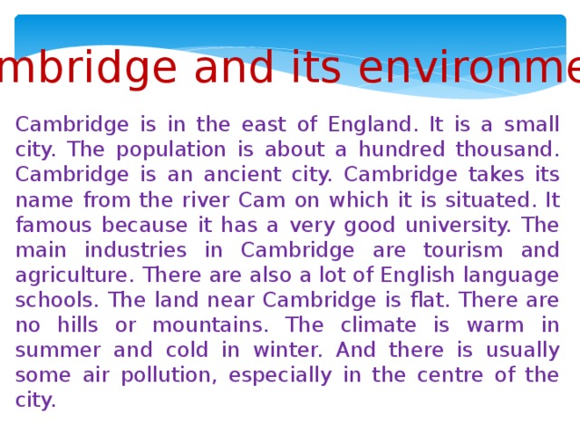 Cambridge and its environment Cambridge is in the east of England. It is a small city. The population is about a hundred thousand. Cambridge is an ancient city. Cambridge takes its name from the river Cam on which it is situated. It famous because it has a very good university. The main industries in Cambridge are tourism and agriculture. There are also a lot of English language schools. The land near Cambridge is flat. There are no hills or mountains. The climate is warm in summer and cold in winter. And there is usually some air pollution, especially in the centre of the city.