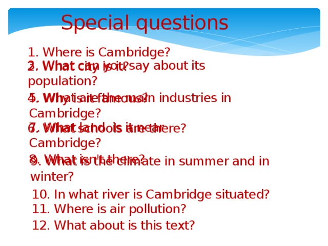 Special questions 1. Where is Cambridge? 2. What city is it? 3. What can you say about its population? 4. Why is it famous? 5. What are the main industries in Cambridge? 6. What schools are there? 7. What land is it near Cambridge? 8. What isn't there? 9. What is the climate in summer and in winter? 10. In what river is Cambridge situated? 11. Where is air pollution? 12. What about is this text?