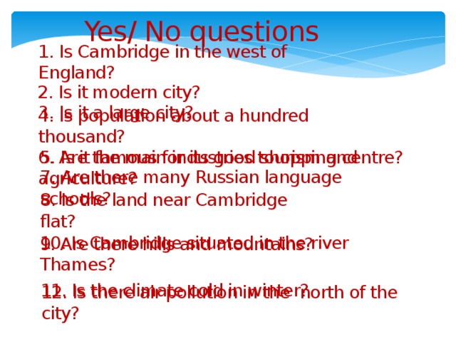 Yes/ No questions 1. Is Cambridge in the west of England? 2. Is it modern city? 3. Is it a large city? 4. Is population about a hundred thousand? 5. Is it famous for its good shopping centre? 6. Are the main industries tourism and agriculture? 7. Are there many Russian language schools? 8. Is the land near Cambridge flat? 9. Are there hills and mountains? 10. Is Cambridge situated in the river Thames? 11. Is the climate cold in winter? 12. Is there air pollution in the north of the city?
