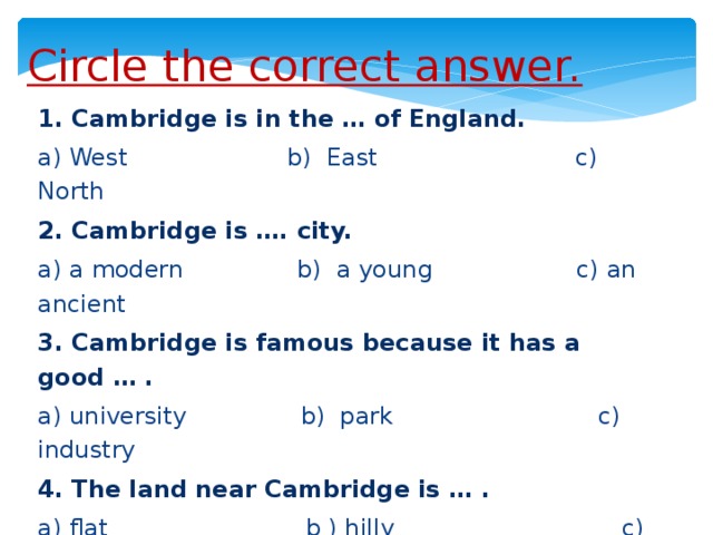 Circle the correct answer. 1. Cambridge is in the … of England. a) West b) East c) North 2. Cambridge is …. city. a) a modern b) a young c) an ancient 3. Cambridge is famous because it has a good … . a) university b) park c) industry 4. The land near Cambridge is … . a) flat b ) hilly c) mountainous 5. Cambridge has …air pollution. a) No b) some c) much
