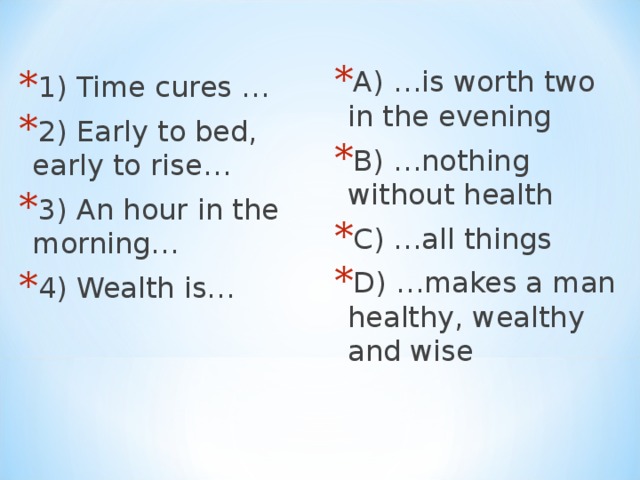 A) …is worth two in the evening B) …nothing without health C) …all things D) …makes a man healthy, wealthy and wise 1 ) Time cures … 2 ) Early to bed, early to rise… 3 ) An hour in the morning… 4 ) Wealth is…