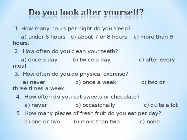 1. How many hours per night do you sleep?  a) under 6 hours b) about 7 or 8 hours c) more than 9 hours.  2. How often do you clean your teeth?  a) once a day b) twice a day c) after every meal  3. How often do you do physical exercise?  a) never b) once a week c) two or three times a week.  4. How often do you eat sweets or chocolate?  a) never b) occasionally c) quite a lot  5. How many pieces of fresh fruit do you eat per day?  a) one or two b) more than two c) none