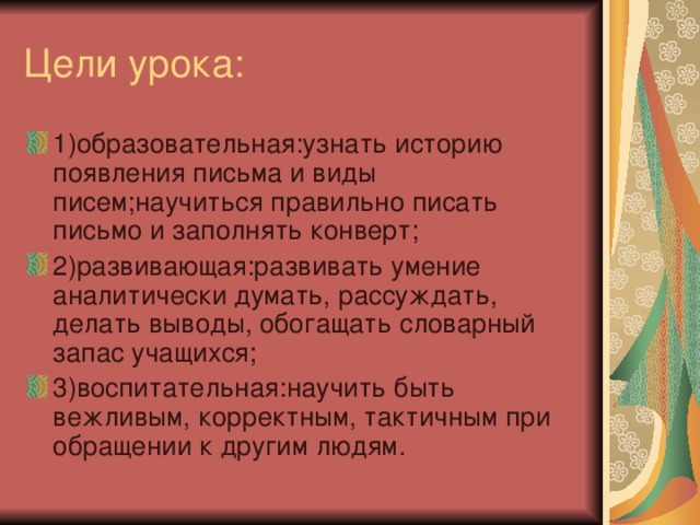 1)образовательная:узнать историю появления письма и виды писем;научиться правильно писать письмо и заполнять конверт; 2)развивающая:развивать умение аналитически думать, рассуждать, делать выводы, обогащать словарный запас учащихся; 3)воспитательная:научить быть вежливым, корректным, тактичным при обращении к другим людям.