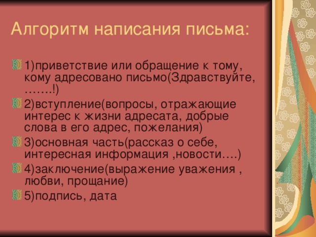 1)приветствие или обращение к тому, кому адресовано письмо(Здравствуйте,…….!) 2)вступление(вопросы, отражающие интерес к жизни адресата, добрые слова в его адрес, пожелания) 3)основная часть(рассказ о себе, интересная информация ,новости….) 4)заключение(выражение уважения , любви, прощание) 5)подпись, дата