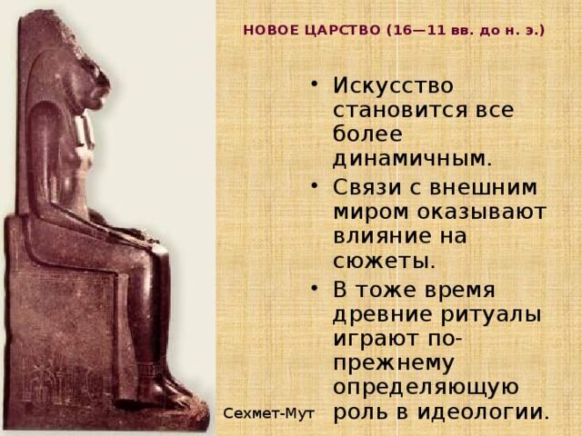 НОВОЕ ЦАРСТВО (16—11 вв. до н. э.)   Искусство становится все более динамичным. Связи с внешним миром оказывают влияние на сюжеты. В тоже время древние ритуалы играют по-прежнему определяющую роль в идеологии. Сехмет-Мут