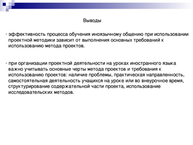 Выводы  эффективность процесса обучения иноязычному общению при использовании  проектной методики зависит от выполнения основных требований к  использованию метода проектов.  при организации проектной деятельности на уроках иностранного языка  важно учитывать основные черты метода проектов и требования к  использованию проектов: наличие проблемы, практическая направленность,  самостоятельная деятельность учащихся на уроке или во внеурочное время,  структурирование содержательной части проекта, использование  исследовательских методов.