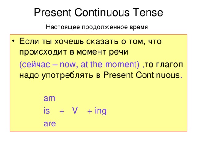 Present Continuous Tense  Настоящее продолженное время  Если ты хочешь сказать о том, что происходит в момент речи  (сейчас – now, at the moment) , то глагол надо употреблять в Present Continuous .  аm  is + V + ing  are