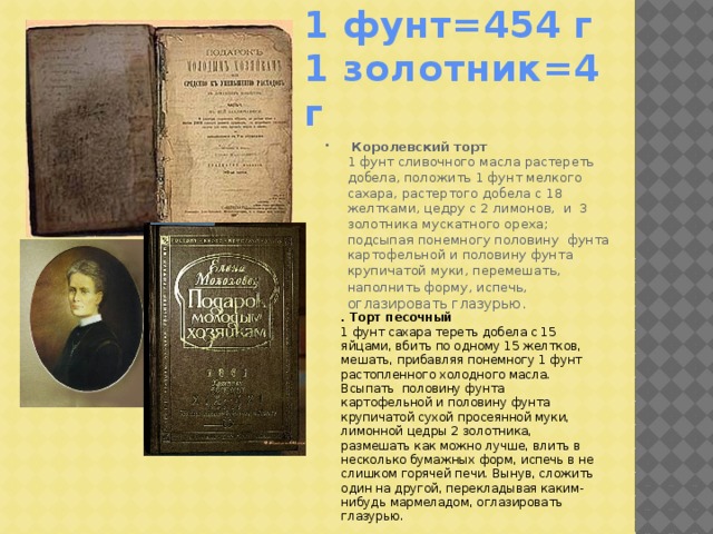 1 фунт=454 г  1 золотник=4 г   Королевский торт  1 фунт сливочного масла растереть добела, положить 1 фунт мелкого сахара, растертого добела с 18 желтками, цедру с 2 лимонов, и 3 золотника мускатного ореха; подсыпая понемногу половину фунта картофельной и половину фунта крупичатой муки, перемешать, наполнить форму, испечь, оглазировать глазурью . . Торт песочный  1 фунт сахара тереть добела с 15 яйцами, вбить по одному 15 желтков, мешать, прибавляя понемногу 1 фунт растопленного холодного масла. Всыпать половину фунта картофельной и половину фунта крупичатой сухой просеянной муки, лимонной цедры 2 золотника, размешать как можно лучше, влить в несколько бумажных форм, испечь в не слишком горячей печи. Вынув, сложить один на другой, перекладывая каким-нибудь мармеладом, оглазировать глазурью.