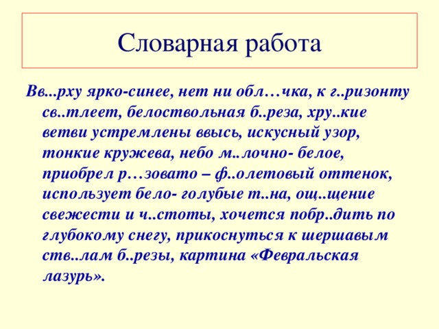 Словарная работа Вв...рху ярко-синее, нет ни обл…чка, к г..ризонту св..тлеет, белоствольная б..реза, хру..кие ветви устремлены ввысь, искусный узор, тонкие кружева, небо м..лочно- белое, приобрел р…зовато – ф..олетовый оттенок, использует бело- голубые т..на, ощ..щение свежести и ч..стоты, хочется побр..дить по глубокому снегу, прикоснуться к шершавым ств..лам б..резы, картина «Февральская лазурь».