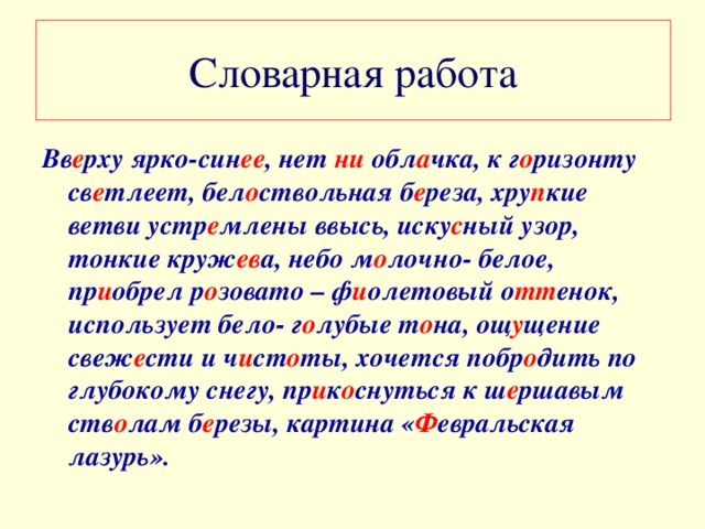 Словарная работа Вв е рху ярко-син ее , нет ни обл а чка, к г о ризонту св е тлеет, бел о ствольная б е реза, хру п кие ветви устр е млены ввысь, иску с ный узор, тонкие круж ев а, небо м о лочно- белое, пр и обрел р о зовато – ф и олетовый о тт енок, использует бело- г о лубые т о на, ощ у щение свеж е сти и ч и ст о ты, хочется побр о дить по глубокому снегу, пр и к о снуться к ш е ршавым ств о лам б е резы, картина « Ф евральская лазурь».