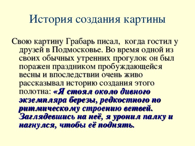 История создания картины Свою картину Грабарь писал, когда гостил у друзей в Подмосковье. Во время одной из своих обычных утренних прогулок он был поражен праздником пробуждающейся весны и впоследствии очень живо рассказывал историю создания этого полотна:  «Я стоял около дивного экземпляра березы, редкостного по ритмическому строению ветвей. Заглядевшись на неё, я уронил палку и нагнулся, чтобы её поднять.