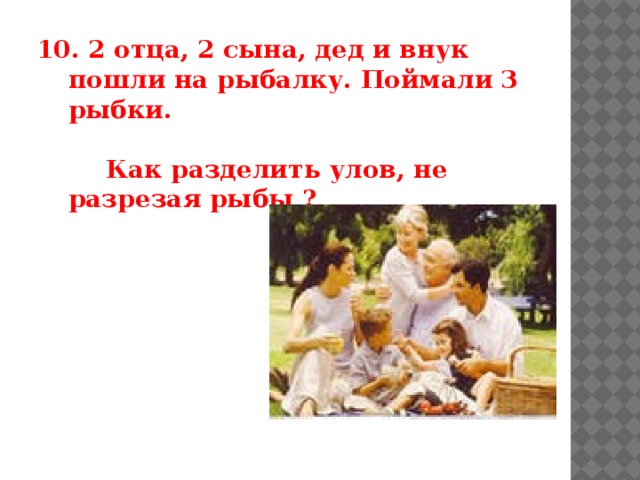 10. 2 отца, 2 сына, дед и внук пошли на рыбалку. Поймали 3 рыбки.   Как разделить улов, не разрезая рыбы ?