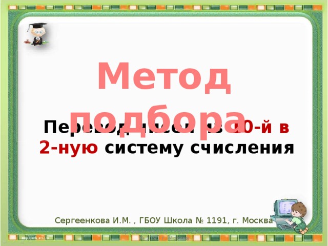 Сергеенкова И. М. _ГБОУ ШКОЛА № 1191 _ г. Москва Метод подбора Перевод чисел из 10-й в 2-ную систему счисления Сергеенкова И.М. , ГБОУ Школа № 1191, г. Москва Сергеенкова И.М. - ГБОУ Школа № 1191 г. Москва