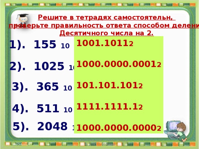 Решите в тетрадях самостоятельн, проверьте правильность ответа способом деления Десятичного числа на 2. 1). 155 10 = ? 2 1001.1011 2  1000.0000.0001 2  101.101.101 2  1111.1111.1 2  1000.0000.0000 2 2). 1025 10 = ? 2 3). 365 10 = ? 2 4). 511 10 = ? 2 5). 2048 10 = ? 2 Сергеенкова И.М. - ГБОУ Школа № 1191 г. Москва