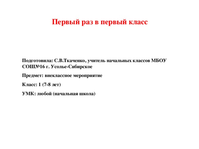 Первый раз в первый класс   Подготовила: С.В.Ткаченко, учитель начальных классов МБОУ СОШ№16 г. Усолье-Сибирское Предмет: внеклассное мероприятие Класс: 1 (7-8 лет) УМК: любой (начальная школа)