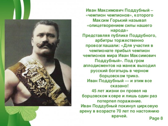 Иван Максимович Поддубный – «чемпион чемпионов», которого Максим Горький называл «олицетворением силы нашего народа» Представляя публике Поддубного, арбитры торжественно провозглашали: «Для участия в чемпионате прибыл чемпион чемпионов мира Иван Максимович Поддубный». Под гром аплодисментов на манеж выходил русский богатырь в черном борцовском трико. Иван Поддубный — и этим все сказано! 45 лет жизни он провел на борцовском ковре и лишь один раз потерпел поражение. Иван Поддубный покинул цирковую арену в возрасте 70 лет по настоянию врачей.