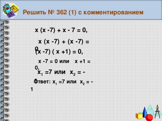 Решить № 362 (1) с комментированием х (х -7) + х - 7 = 0, х (х -7) + (х -7) = 0 , (х -7) ( х +1) = 0, х -7 = 0 или х +1 = 0, х 1 =7 или х 2 = - 1 Ответ: х 1 =7 или х 2 = - 1