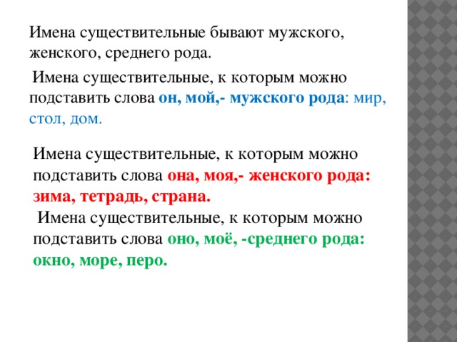 Имена существительные бывают мужского, женского, среднего рода.  Имена существительные, к которым можно подставить слова он, мой,- мужского рода : мир, стол, дом. Имена существительные, к которым можно подставить слова она, моя,- женского рода: зима, тетрадь, страна.  Имена существительные, к которым можно подставить слова оно, моё, -среднего рода: окно, море, перо.