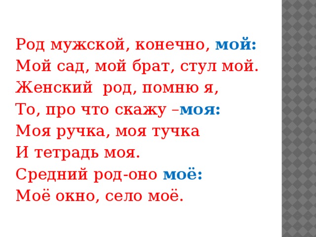 Род мужской, конечно, мой: Мой сад, мой брат, стул мой. Женский род, помню я, То, про что скажу – моя: Моя ручка, моя тучка И тетрадь моя. Средний род-оно моё: Моё окно, село моё.