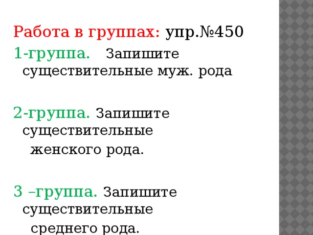 Работа в группах: упр.№450 1-группа. Запишите существительные муж. рода 2-группа. Запишите существительные  женского рода. 3 –группа. Запишите существительные  среднего рода.