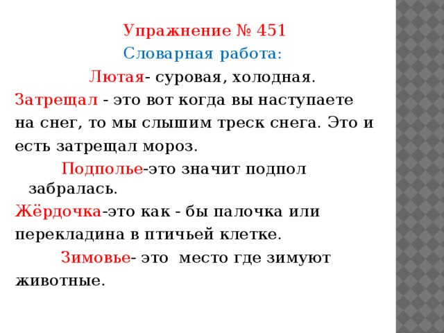 Упражнение № 451 Словарная работа: Лютая - суровая, холодная. Затрещал - это вот когда вы наступаете на снег, то мы слышим треск снега. Это и есть затрещал мороз.  Подполье -это значит подпол забралась. Жёрдочка -это как - бы палочка или перекладина в птичьей клетке.  Зимовье - это место где зимуют животные.