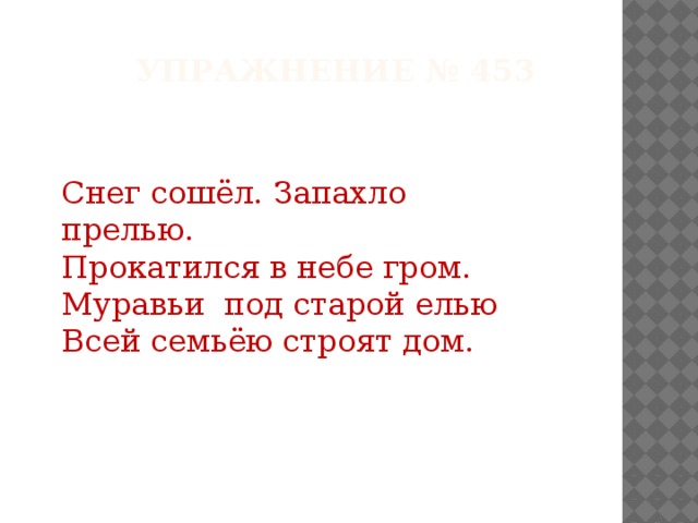 Упражнение № 453 Снег сошёл. Запахло прелью. Прокатился в небе гром. Муравьи под старой елью Всей семьёю строят дом.