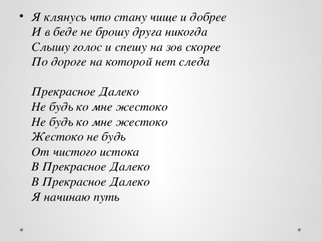 Я клянусь что стану чище и добрее  И в беде не брошу друга никогда  Слышу голос и спешу на зов скорее  По дороге на которой нет следа   Прекрасное Далеко  Не будь ко мне жестоко  Не будь ко мне жестоко  Жестоко не будь  От чистого истока  В Прекрасное Далеко  В Прекрасное Далеко  Я начинаю путь