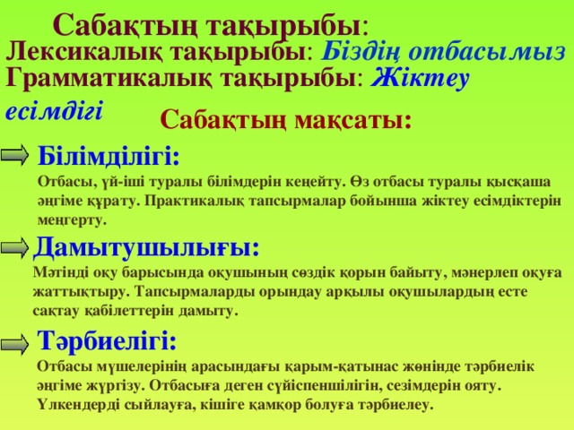 Сабақтың тақырыбы : Лексикалық тақырыбы :  Біздің отбасымыз Грамматикалық тақырыбы : Жіктеу есімдігі Сабақтың мақсаты:  Білімділігі: Отбасы, үй-іші туралы білімдерін кеңейту. Өз отбасы туралы қысқаша әңгіме құрату. Практикалық тапсырмалар бойынша жіктеу есімдіктерін меңгерту.   Дамытушылығы: Мәтінді оқу барысында оқушының сөздік қорын байыту, мәнерлеп оқуға жаттықтыру. Тапсырмаларды орындау арқылы оқушылардың есте сақтау қабілеттерін дамыту. Тәрбиелігі: Отбасы мүшелерінің арасындағы қарым-қатынас жөнінде тәрбиелік әңгіме жүргізу. Отбасыға деген сүйіспеншілігін, сезімдерін ояту. Үлкендерді сыйлауға, кішіге қамқор болуға тәрбиелеу.