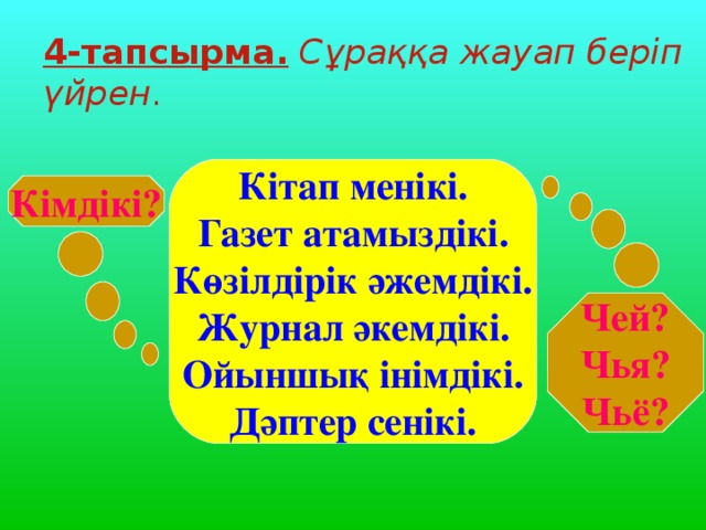 4-тапсырма.  Сұраққа жауап беріп үйрен . Кітап менікі. Газет атамыздікі. Көзілдірік әжемдікі. Журнал әкемдікі. Ойыншық інімдікі. Дәптер сенікі. Кімдікі? Чей? Чья? Чьё?