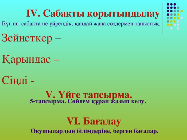 IV. Сабақты қорытындылау Бүгінгі сабақта не үйрендік, қандай жаңа сөздермен таныстық. Зейнеткер – Қарындас –  Сіңлі -  V . Үйге тапсырма. 5-тапсырма. Сөйлем құрап жазып келу. V І. Бағалау Оқушылардың білімдеріне, берген бағалар.